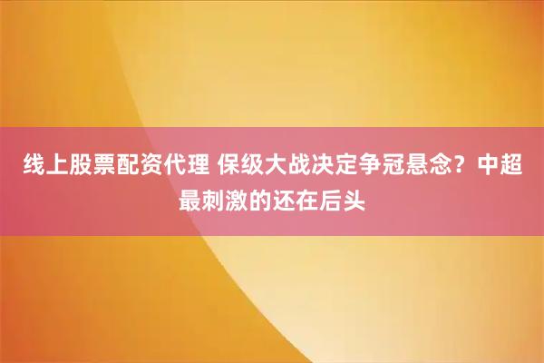 线上股票配资代理 保级大战决定争冠悬念？中超最刺激的还在后头