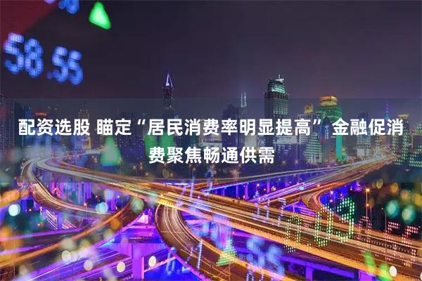 配资选股 瞄定“居民消费率明显提高” 金融促消费聚焦畅通供需
