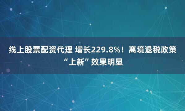 线上股票配资代理 增长229.8%！离境退税政策“上新”效果明显