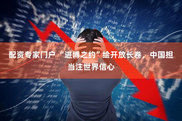 配资专家门户 “进博之约”绘开放长卷，中国担当注世界信心