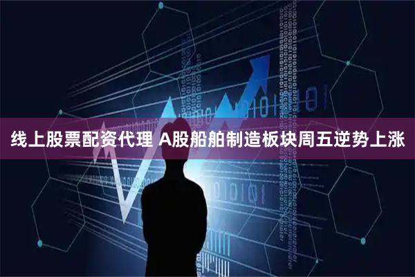 线上股票配资代理 A股船舶制造板块周五逆势上涨