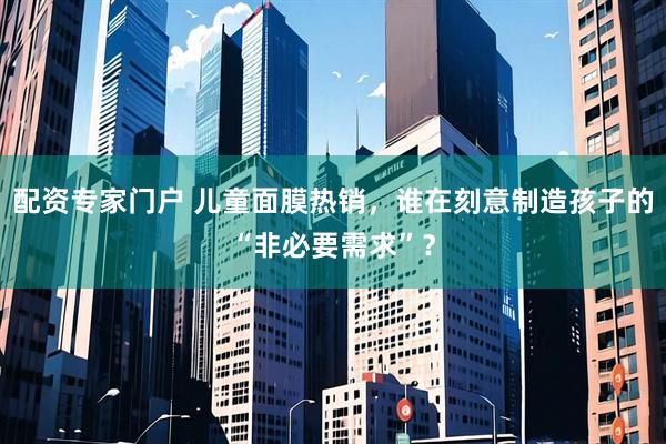 配资专家门户 儿童面膜热销，谁在刻意制造孩子的“非必要需求”？