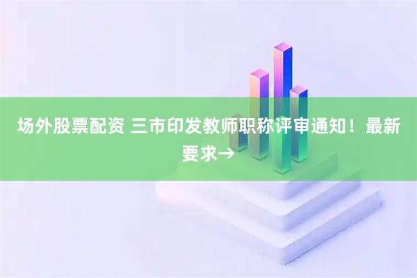 场外股票配资 三市印发教师职称评审通知!最新要求→