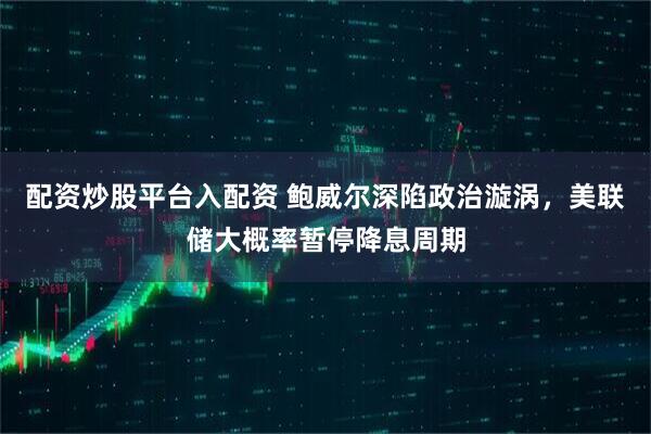 配资炒股平台入配资 鲍威尔深陷政治漩涡,美联储大概率暂停降息周期