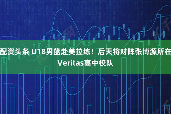 配资头条 U18男篮赴美拉练！后天将对阵张博源所在Veritas高中校队
