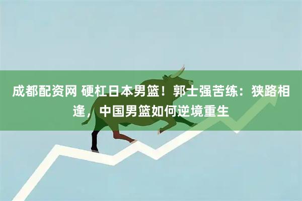 成都配资网 硬杠日本男篮！郭士强苦练：狭路相逢，中国男篮如何逆境重生