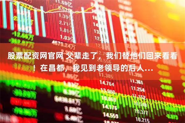 股票配资网官网 父辈走了，我们替他们回来看看！在昌都，我见到老领导的后人…