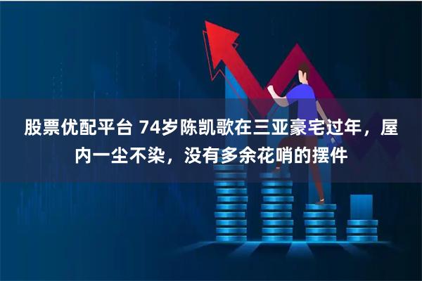 股票优配平台 74岁陈凯歌在三亚豪宅过年，屋内一尘不染，没有多余花哨的摆件