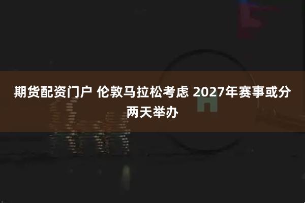 期货配资门户 伦敦马拉松考虑 2027年赛事或分两天举办