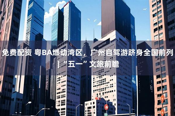 免费配资 粤BA燃动湾区,广州自驾游跻身全国前列 | “五一”文旅前瞻