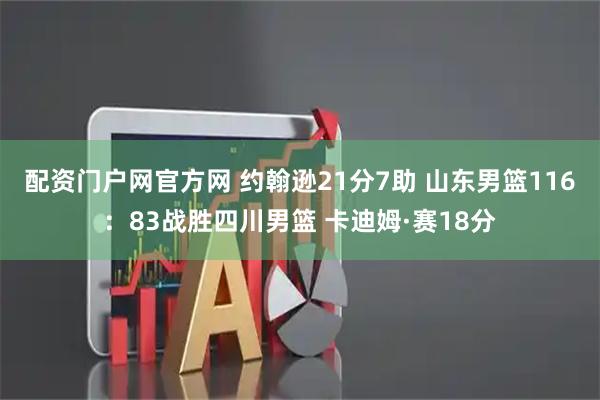 配资门户网官方网 约翰逊21分7助 山东男篮116：83战胜四川男篮 卡迪姆·赛18分