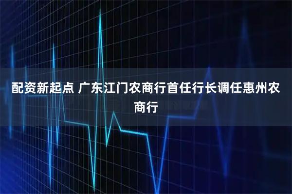 配资新起点 广东江门农商行首任行长调任惠州农商行