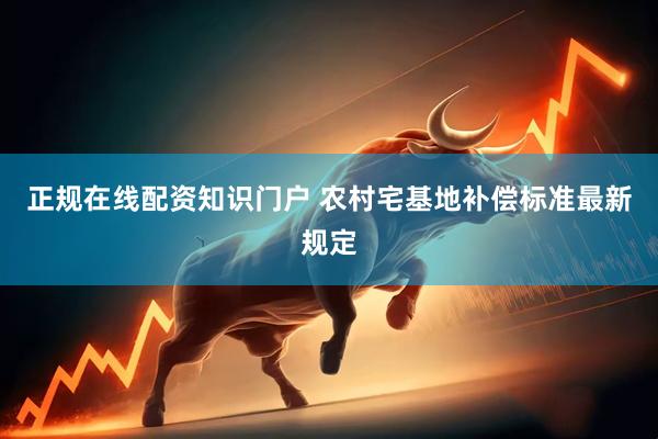 正规在线配资知识门户 农村宅基地补偿标准最新规定