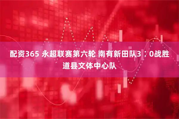 配资365 永超联赛第六轮 南有新田队3∶0战胜道县文体中心队