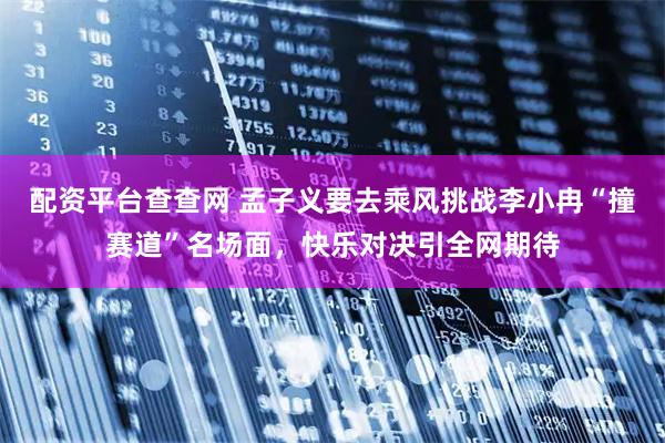 配资平台查查网 孟子义要去乘风挑战李小冉“撞赛道”名场面，快乐对决引全网期待