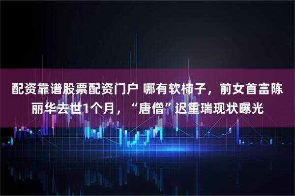 配资靠谱股票配资门户 哪有软柿子，前女首富陈丽华去世1个月，“唐僧”迟重瑞现状曝光