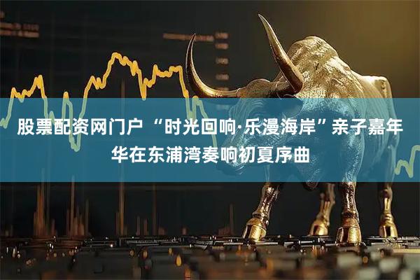 股票配资网门户 “时光回响·乐漫海岸”亲子嘉年华在东浦湾奏响初夏序曲