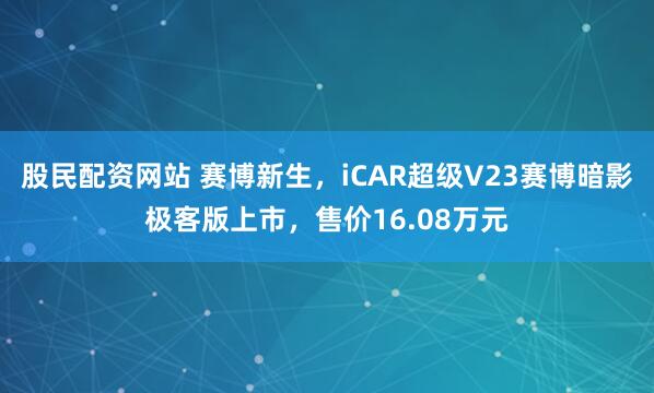 股民配资网站 赛博新生，iCAR超级V23赛博暗影极客版上市，售价16.08万元