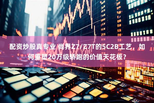 配资炒股真专业 尚界Z7/Z7T的5C2B工艺，如何重塑20万级轿跑的价值天花板？