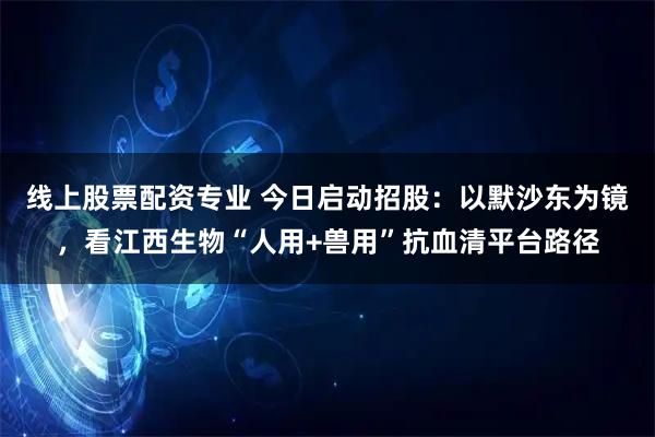 线上股票配资专业 今日启动招股：以默沙东为镜，看江西生物“人用+兽用”抗血清平台路径