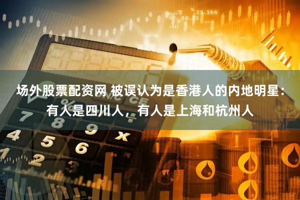 场外股票配资网 被误认为是香港人的内地明星：有人是四川人，有人是上海和杭州人